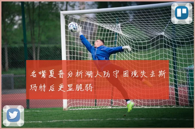 名嘴夏普分析湖人防守困境失去斯玛特后更显脆弱