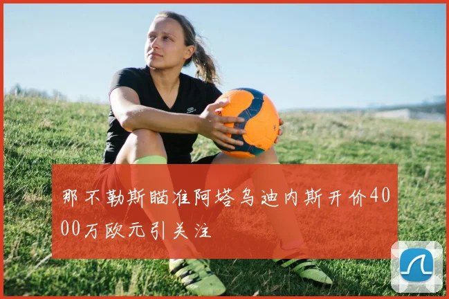 那不勒斯瞄准阿塔乌迪内斯开价4000万欧元引关注