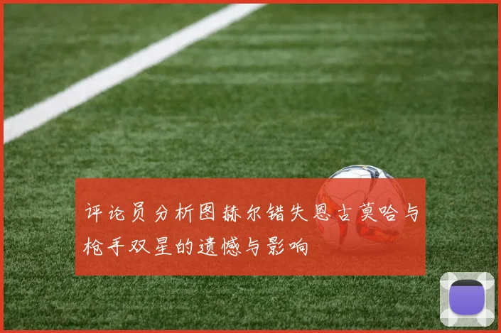 评论员分析图赫尔错失恩古莫哈与枪手双星的遗憾与影响