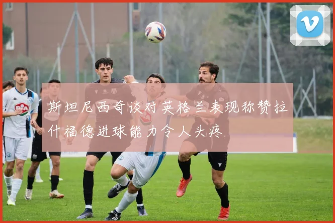 斯坦尼西奇谈对英格兰表现称赞拉什福德进球能力令人头疼
