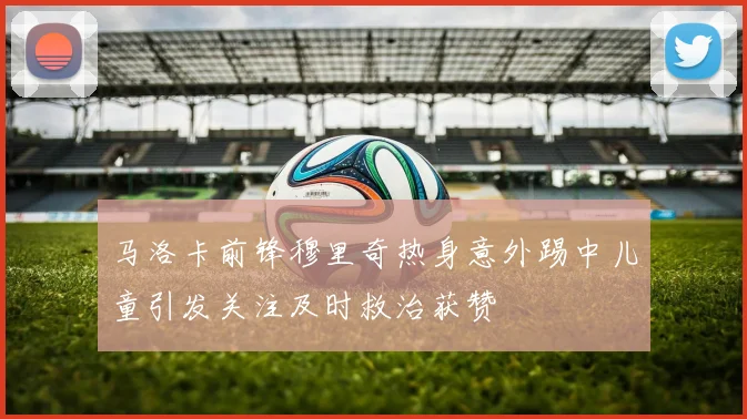 马洛卡前锋穆里奇热身意外踢中儿童引发关注及时救治获赞