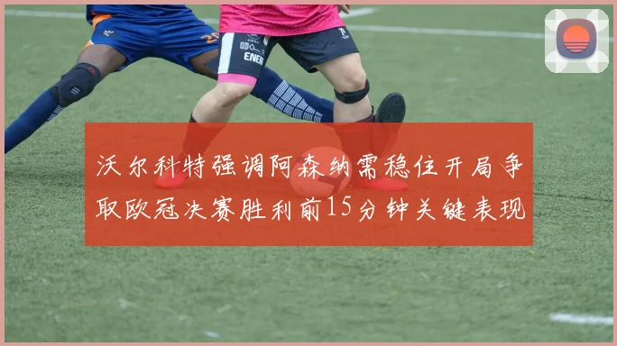 沃尔科特强调阿森纳需稳住开局争取欧冠决赛胜利前15分钟关键表现