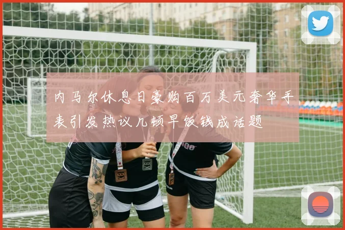 内马尔休息日豪购百万美元奢华手表引发热议几顿早饭钱成话题