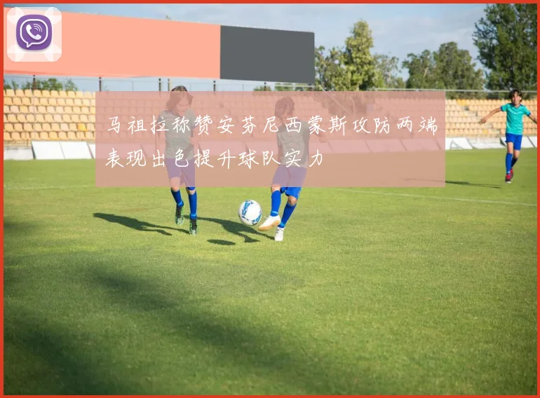 马祖拉称赞安芬尼西蒙斯攻防两端表现出色提升球队实力