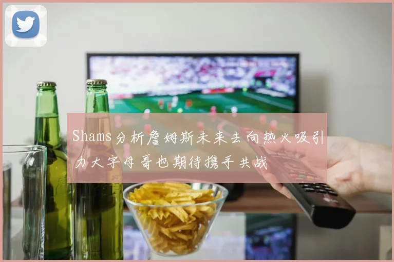 Shams分析詹姆斯未来去向热火吸引力大字母哥也期待携手共战