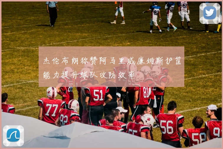 杰伦布朗称赞阿马里威廉姆斯护筐能力提升球队攻防效率