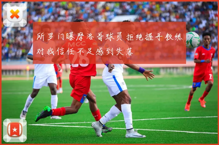 所罗门曝摩洛哥球员拒绝握手教练对我信任不足感到失落
