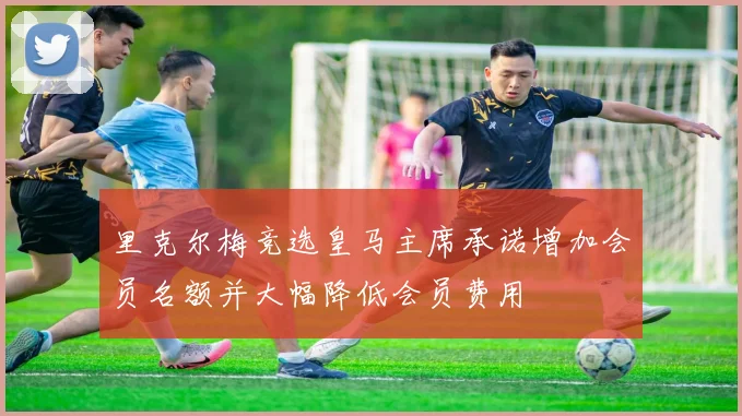 里克尔梅竞选皇马主席承诺增加会员名额并大幅降低会员费用