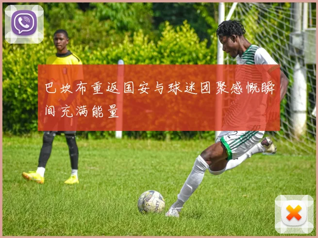 巴坎布重返国安与球迷团聚感慨瞬间充满能量