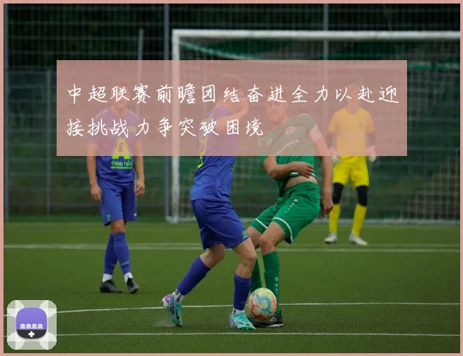 中超联赛前瞻团结奋进全力以赴迎接挑战力争突破困境