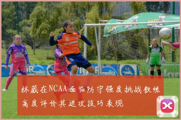 林葳在NCAA面临防守强度挑战教练高度评价其进攻技巧表现