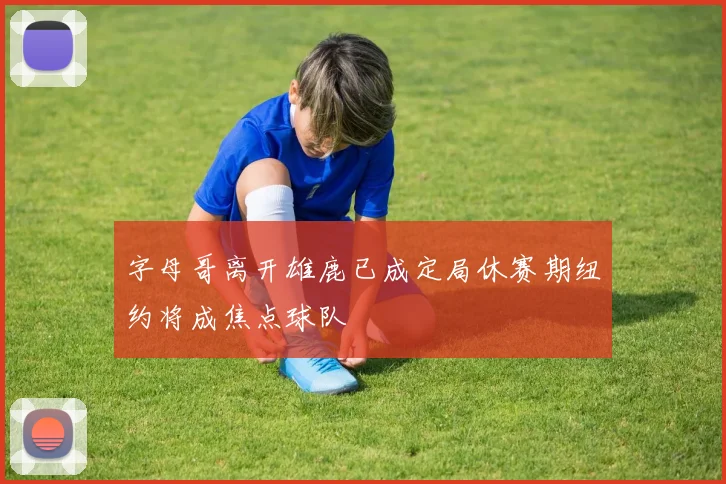 字母哥离开雄鹿已成定局休赛期纽约将成焦点球队