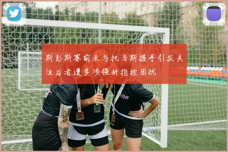 斯彭斯赛前未与托马斯握手引发关注后者遭多项强奸指控困扰