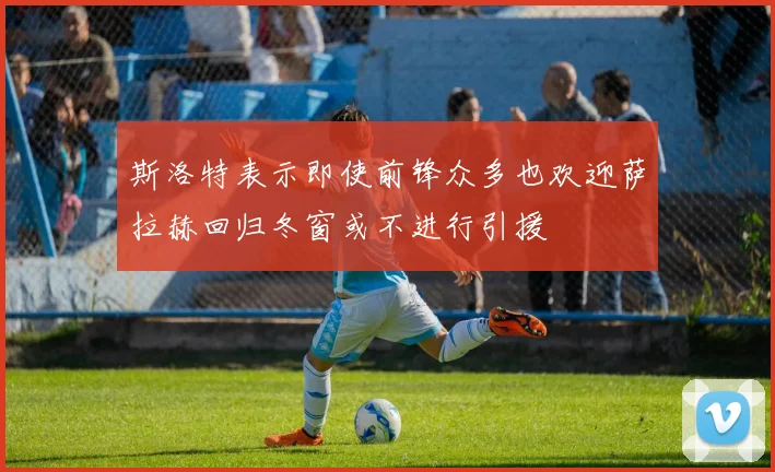 斯洛特表示即使前锋众多也欢迎萨拉赫回归冬窗或不进行引援