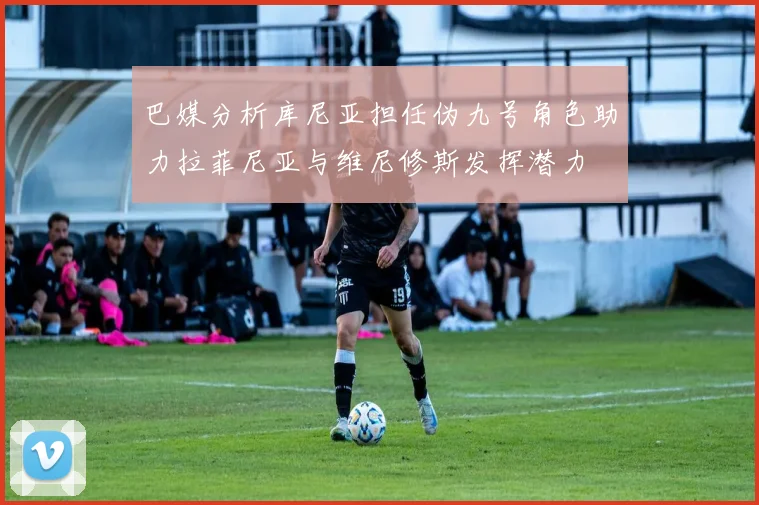 巴媒分析库尼亚担任伪九号角色助力拉菲尼亚与维尼修斯发挥潜力