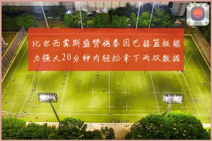 比尔西蒙斯盛赞施泰因巴赫篮板能力强大20分钟内轻松拿下两双数据