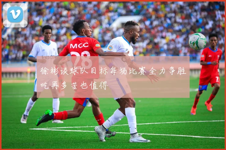 徐彬谈球队目标每场比赛全力争胜吃再多苦也值得