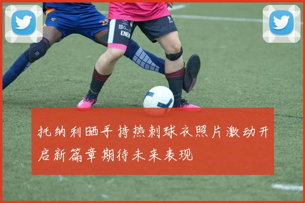托纳利晒手持热刺球衣照片激动开启新篇章期待未来表现