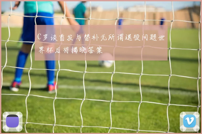 C罗谈首发与替补无所谓退役问题世界杯后将揭晓答案