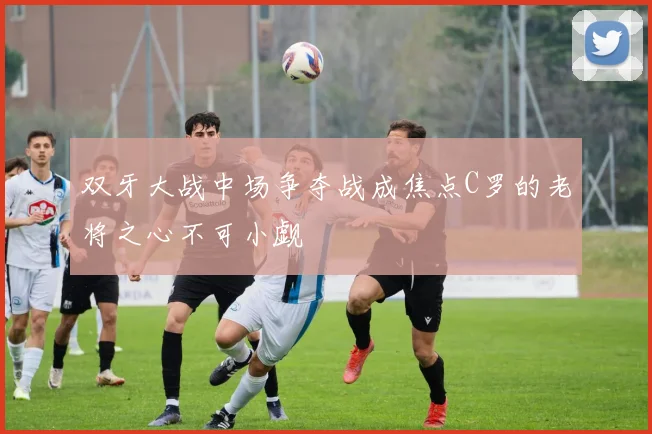双牙大战中场争夺战成焦点C罗的老将之心不可小觑