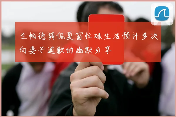 兰帕德调侃夏窗忙碌生活预计多次向妻子道歉的幽默分享