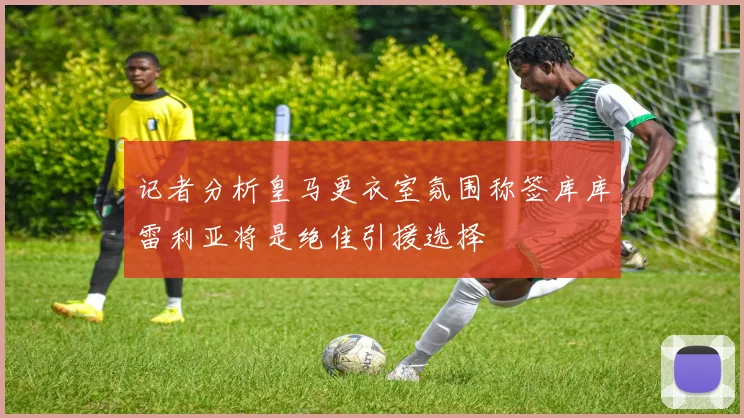 记者分析皇马更衣室氛围称签库库雷利亚将是绝佳引援选择