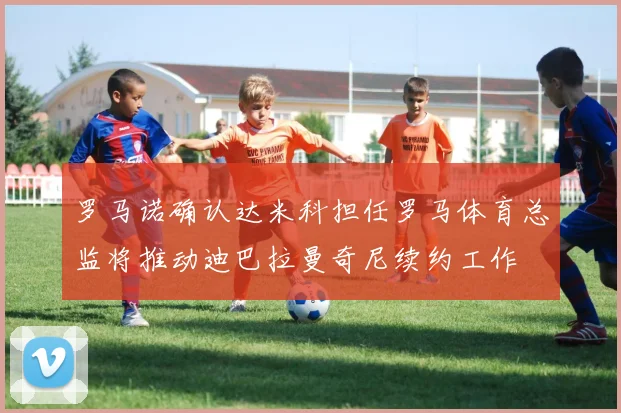 罗马诺确认达米科担任罗马体育总监将推动迪巴拉曼奇尼续约工作