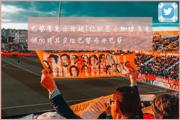 巴黎愿意出价超1亿欧签小蜘蛛马竞倾向将其卖给巴黎而非巴萨