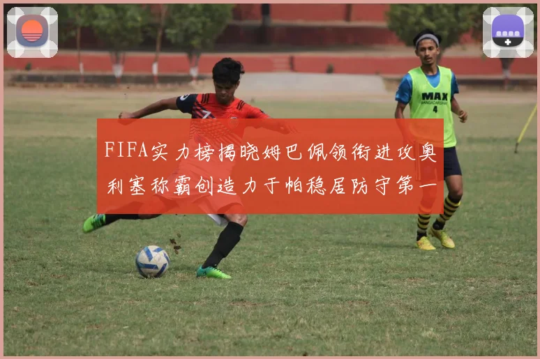 FIFA实力榜揭晓姆巴佩领衔进攻奥利塞称霸创造力于帕稳居防守第一