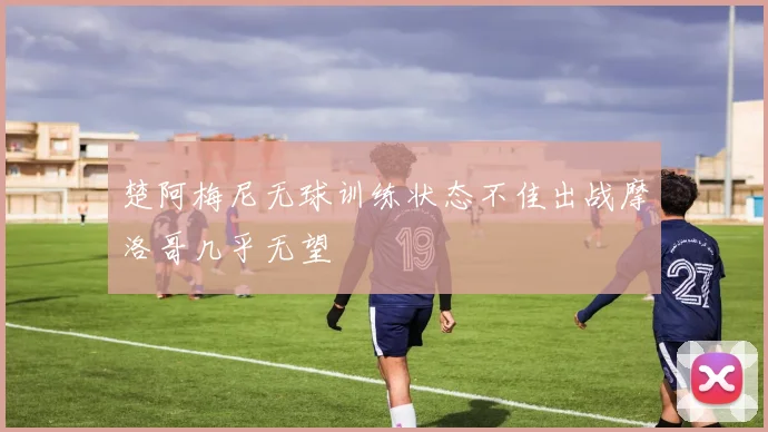 楚阿梅尼无球训练状态不佳出战摩洛哥几乎无望